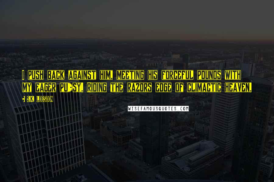 S.K. Logsdon Quotes: I push back against him, meeting his forceful pounds with my eager pu*sy. Riding the razors edge of climactic heaven.