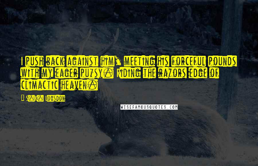 S.K. Logsdon Quotes: I push back against him, meeting his forceful pounds with my eager pu*sy. Riding the razors edge of climactic heaven.