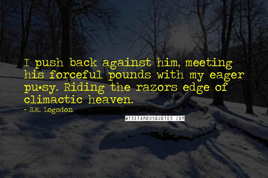 S.K. Logsdon Quotes: I push back against him, meeting his forceful pounds with my eager pu*sy. Riding the razors edge of climactic heaven.