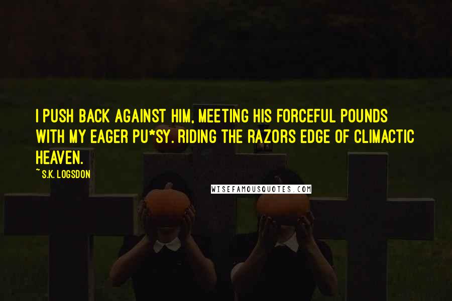 S.K. Logsdon Quotes: I push back against him, meeting his forceful pounds with my eager pu*sy. Riding the razors edge of climactic heaven.