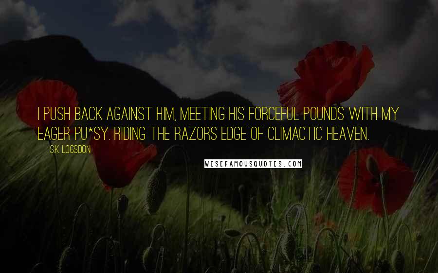 S.K. Logsdon Quotes: I push back against him, meeting his forceful pounds with my eager pu*sy. Riding the razors edge of climactic heaven.