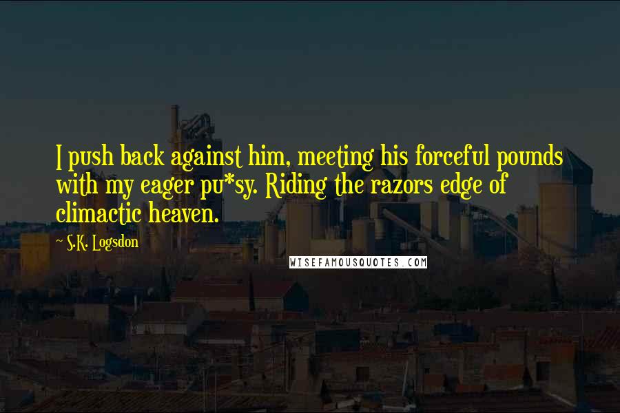 S.K. Logsdon Quotes: I push back against him, meeting his forceful pounds with my eager pu*sy. Riding the razors edge of climactic heaven.