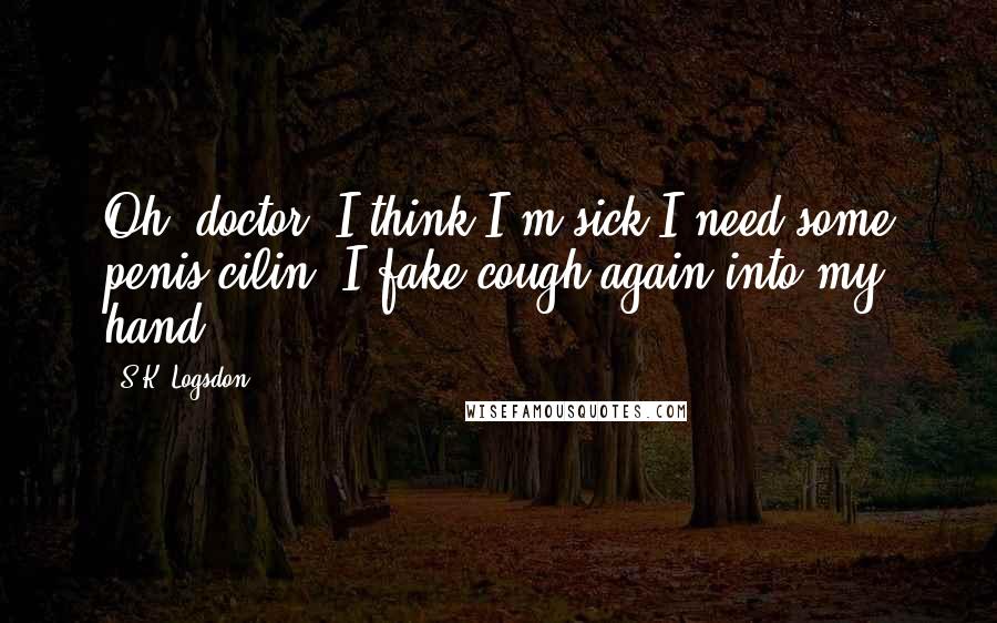 S.K. Logsdon Quotes: Oh, doctor. I think I'm sick I need some penis-cilin. I fake cough again into my hand.