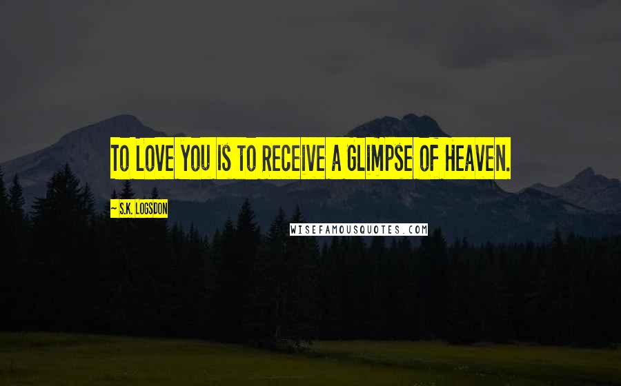 S.K. Logsdon Quotes: To Love you Is to Receive a Glimpse of Heaven.