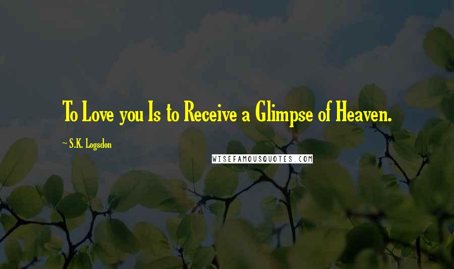 S.K. Logsdon Quotes: To Love you Is to Receive a Glimpse of Heaven.