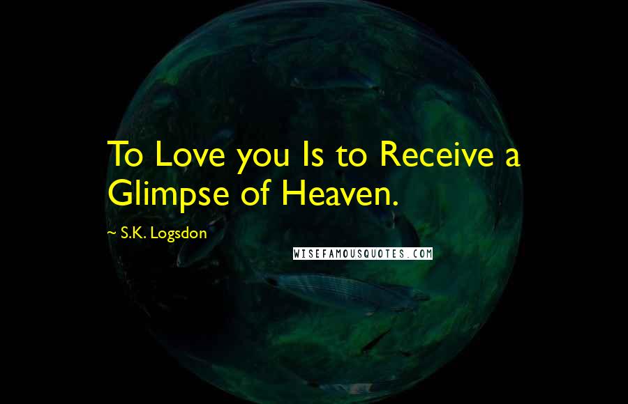 S.K. Logsdon Quotes: To Love you Is to Receive a Glimpse of Heaven.