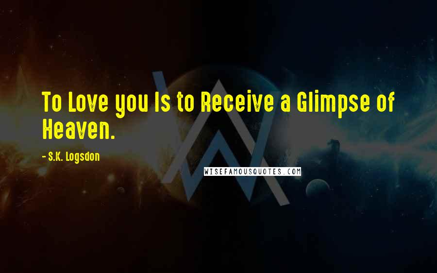 S.K. Logsdon Quotes: To Love you Is to Receive a Glimpse of Heaven.