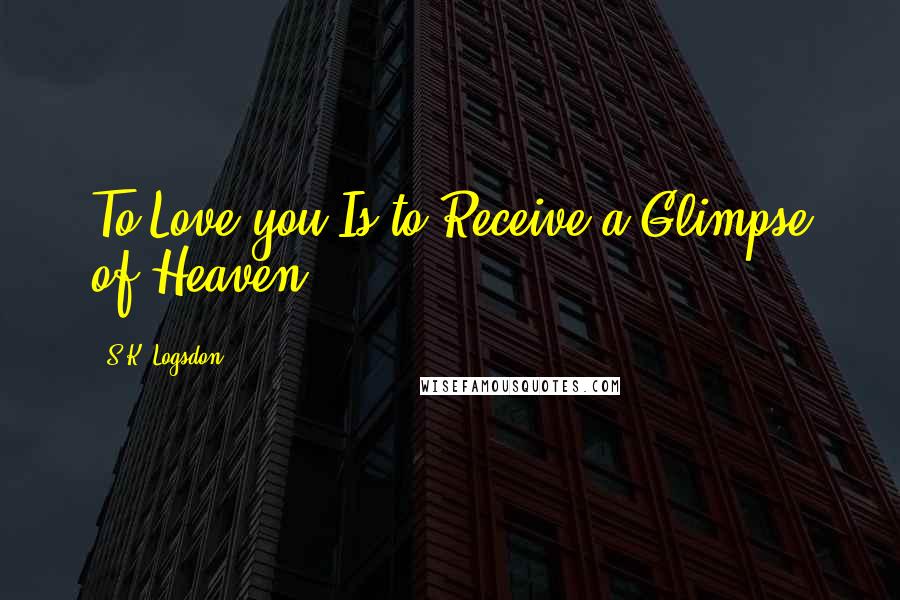 S.K. Logsdon Quotes: To Love you Is to Receive a Glimpse of Heaven.