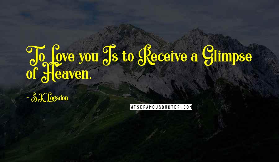 S.K. Logsdon Quotes: To Love you Is to Receive a Glimpse of Heaven.