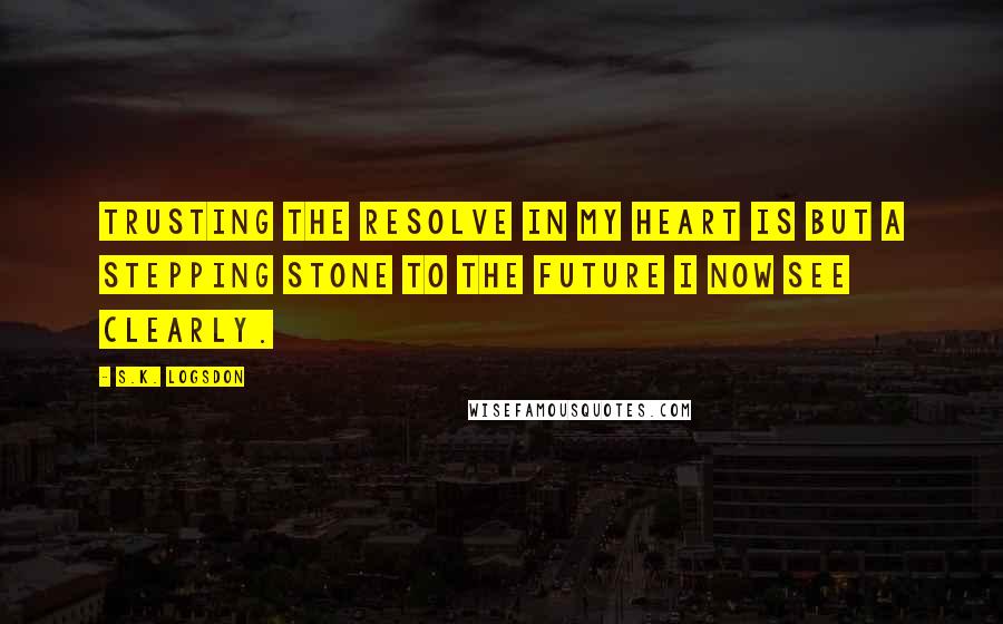 S.K. Logsdon Quotes: Trusting the resolve in my heart is but a stepping stone to the future I now see clearly.