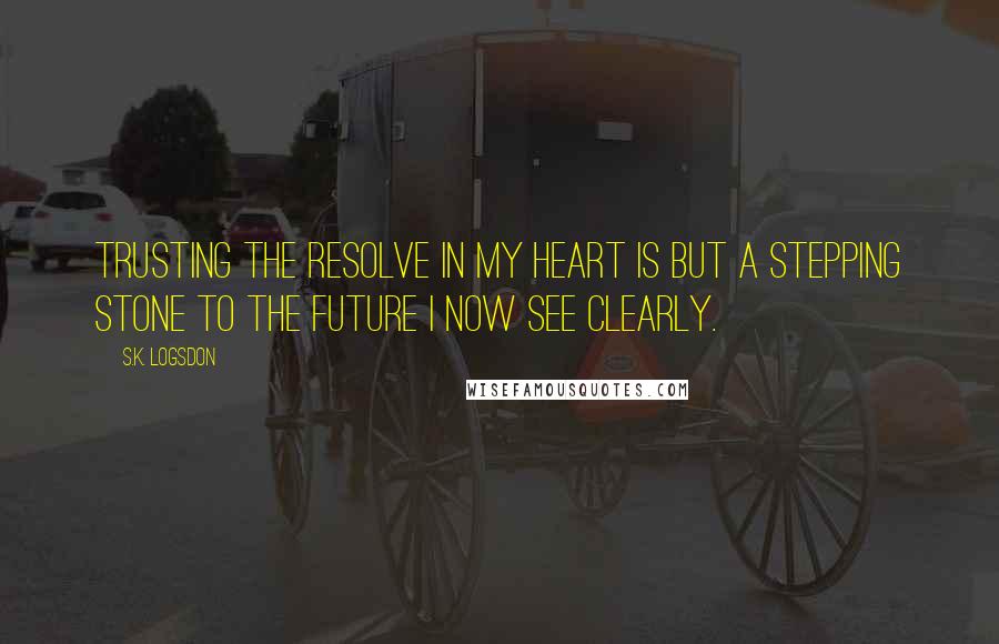 S.K. Logsdon Quotes: Trusting the resolve in my heart is but a stepping stone to the future I now see clearly.