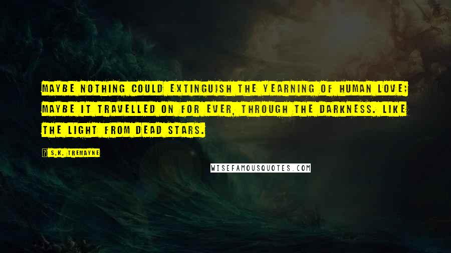 S.K. Tremayne Quotes: Maybe nothing could extinguish the yearning of human love; maybe it travelled on for ever, through the darkness. Like the light from dead stars.