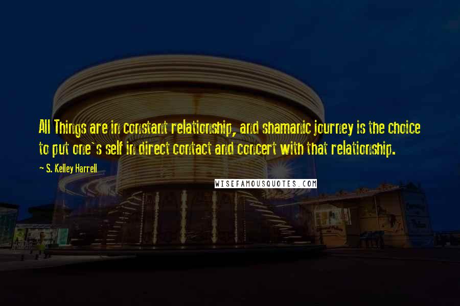 S. Kelley Harrell Quotes: All Things are in constant relationship, and shamanic journey is the choice to put one's self in direct contact and concert with that relationship.