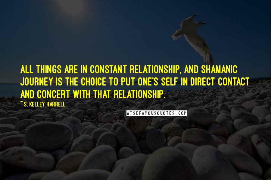 S. Kelley Harrell Quotes: All Things are in constant relationship, and shamanic journey is the choice to put one's self in direct contact and concert with that relationship.