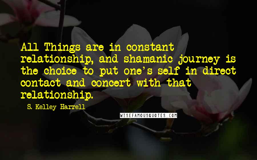 S. Kelley Harrell Quotes: All Things are in constant relationship, and shamanic journey is the choice to put one's self in direct contact and concert with that relationship.