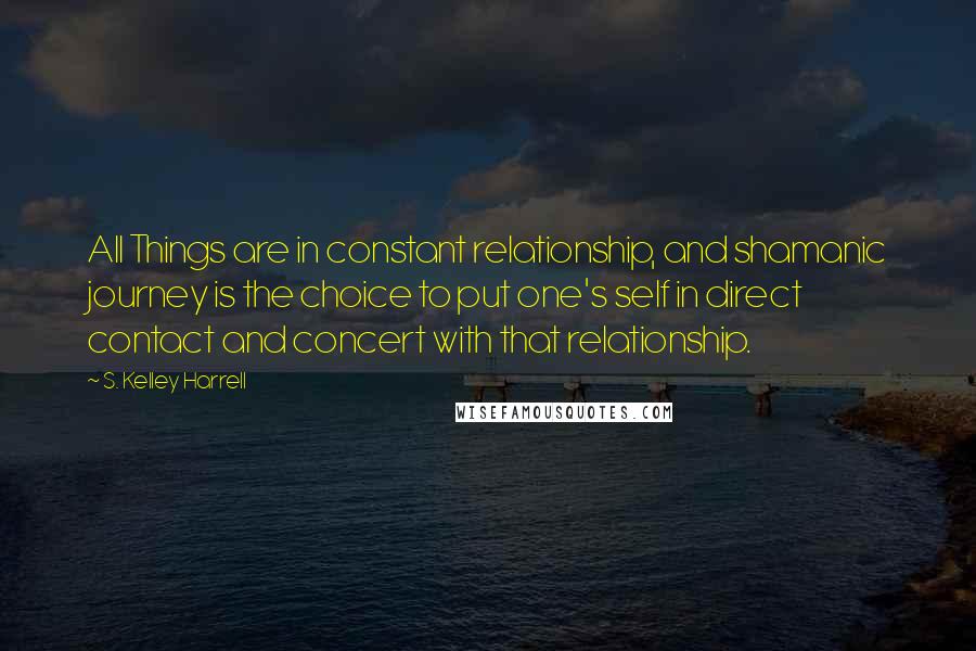 S. Kelley Harrell Quotes: All Things are in constant relationship, and shamanic journey is the choice to put one's self in direct contact and concert with that relationship.