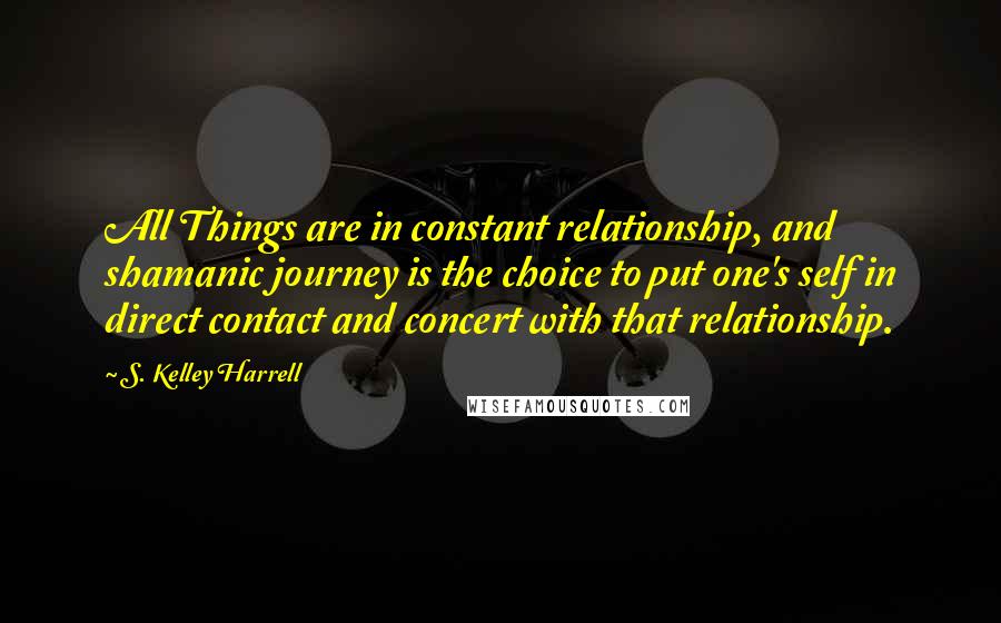 S. Kelley Harrell Quotes: All Things are in constant relationship, and shamanic journey is the choice to put one's self in direct contact and concert with that relationship.