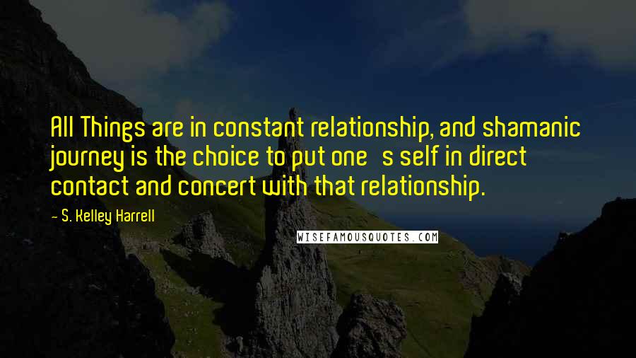 S. Kelley Harrell Quotes: All Things are in constant relationship, and shamanic journey is the choice to put one's self in direct contact and concert with that relationship.