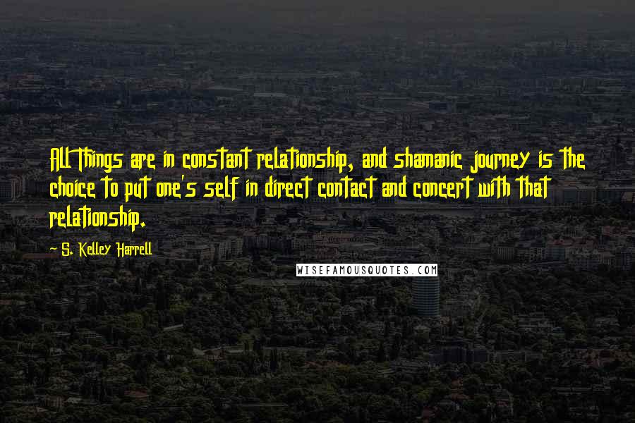 S. Kelley Harrell Quotes: All Things are in constant relationship, and shamanic journey is the choice to put one's self in direct contact and concert with that relationship.