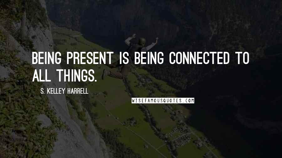 S. Kelley Harrell Quotes: Being present is being connected to All Things.