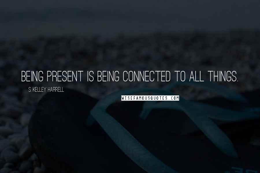 S. Kelley Harrell Quotes: Being present is being connected to All Things.