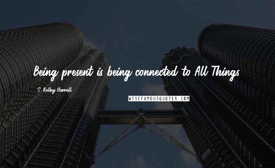 S. Kelley Harrell Quotes: Being present is being connected to All Things.