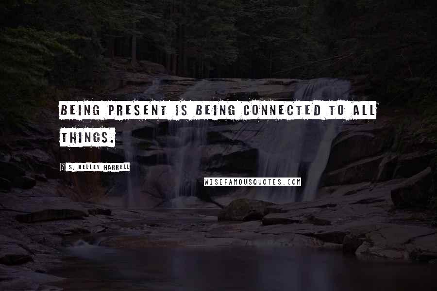 S. Kelley Harrell Quotes: Being present is being connected to All Things.