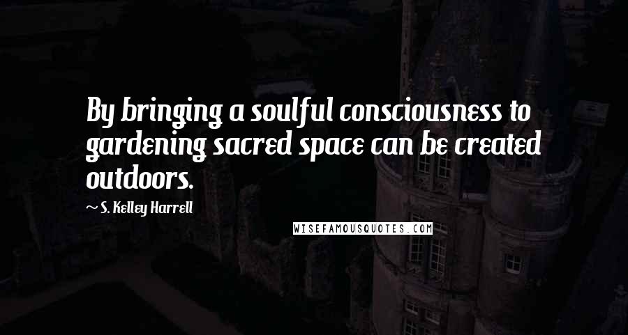 S. Kelley Harrell Quotes: By bringing a soulful consciousness to gardening sacred space can be created outdoors.