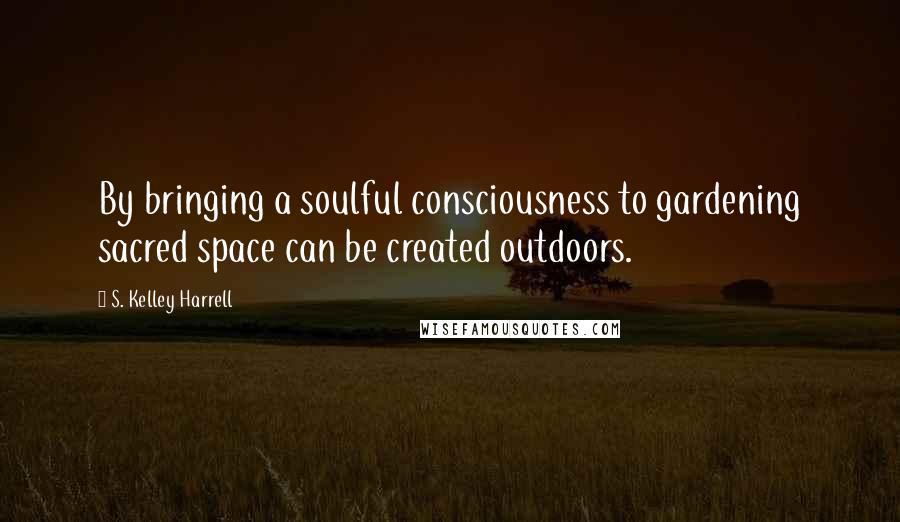 S. Kelley Harrell Quotes: By bringing a soulful consciousness to gardening sacred space can be created outdoors.