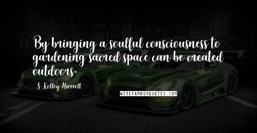 S. Kelley Harrell Quotes: By bringing a soulful consciousness to gardening sacred space can be created outdoors.