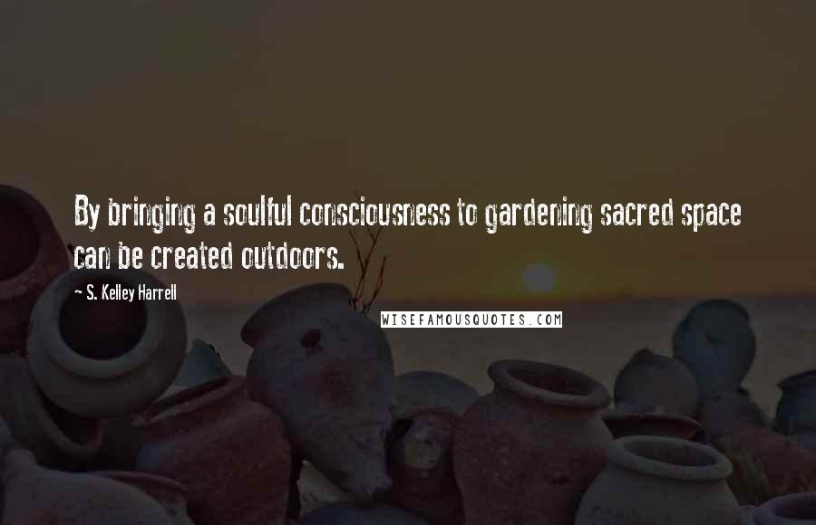 S. Kelley Harrell Quotes: By bringing a soulful consciousness to gardening sacred space can be created outdoors.