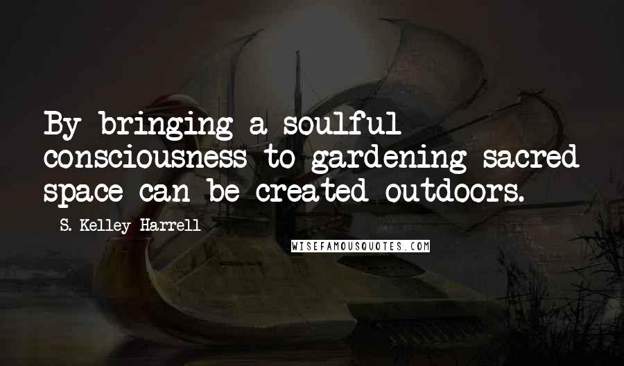 S. Kelley Harrell Quotes: By bringing a soulful consciousness to gardening sacred space can be created outdoors.