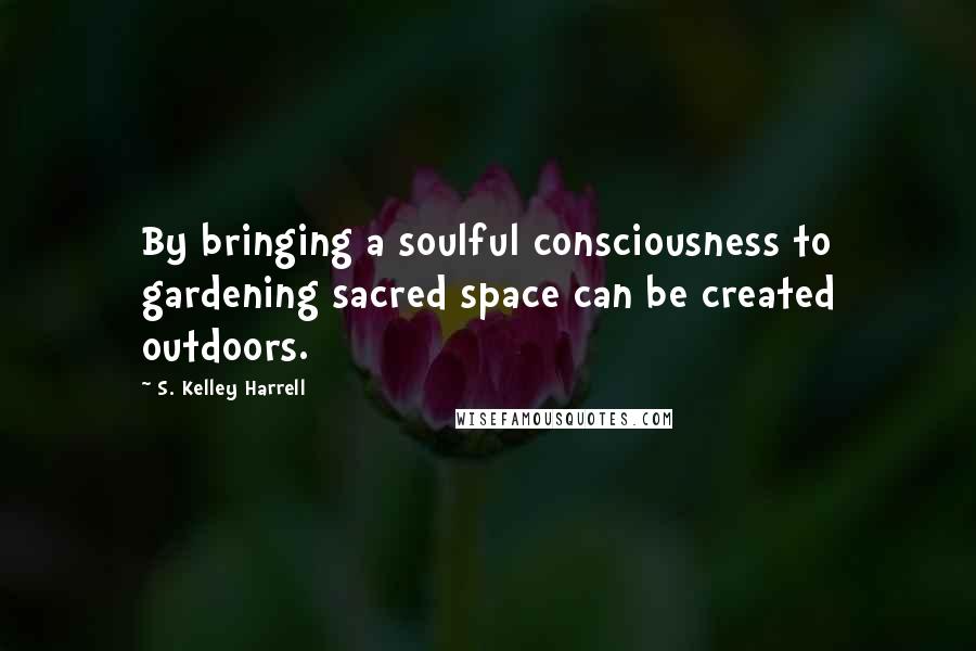 S. Kelley Harrell Quotes: By bringing a soulful consciousness to gardening sacred space can be created outdoors.