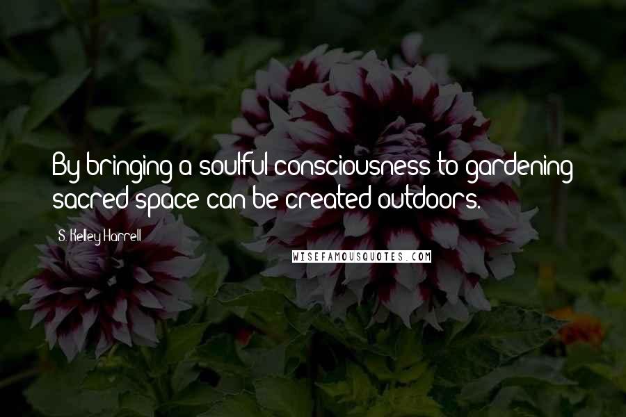 S. Kelley Harrell Quotes: By bringing a soulful consciousness to gardening sacred space can be created outdoors.