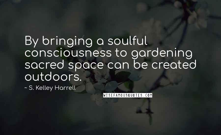 S. Kelley Harrell Quotes: By bringing a soulful consciousness to gardening sacred space can be created outdoors.