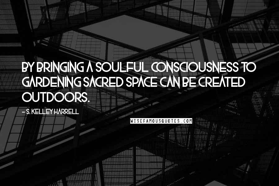 S. Kelley Harrell Quotes: By bringing a soulful consciousness to gardening sacred space can be created outdoors.
