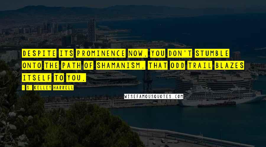 S. Kelley Harrell Quotes: Despite its prominence now, you don't stumble onto the path of shamanism. That odd trail blazes itself to you.