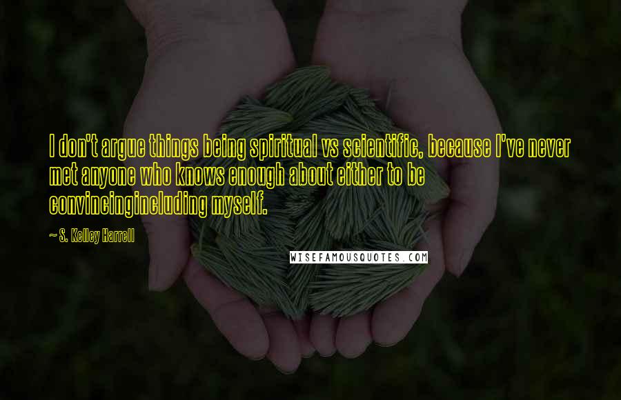 S. Kelley Harrell Quotes: I don't argue things being spiritual vs scientific, because I've never met anyone who knows enough about either to be convincingincluding myself.