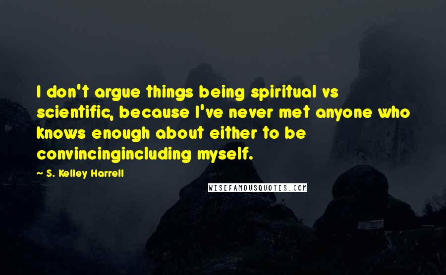 S. Kelley Harrell Quotes: I don't argue things being spiritual vs scientific, because I've never met anyone who knows enough about either to be convincingincluding myself.