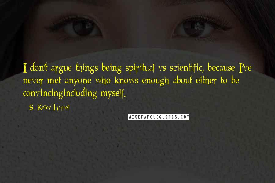 S. Kelley Harrell Quotes: I don't argue things being spiritual vs scientific, because I've never met anyone who knows enough about either to be convincingincluding myself.