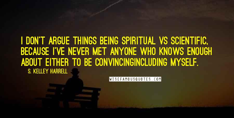 S. Kelley Harrell Quotes: I don't argue things being spiritual vs scientific, because I've never met anyone who knows enough about either to be convincingincluding myself.