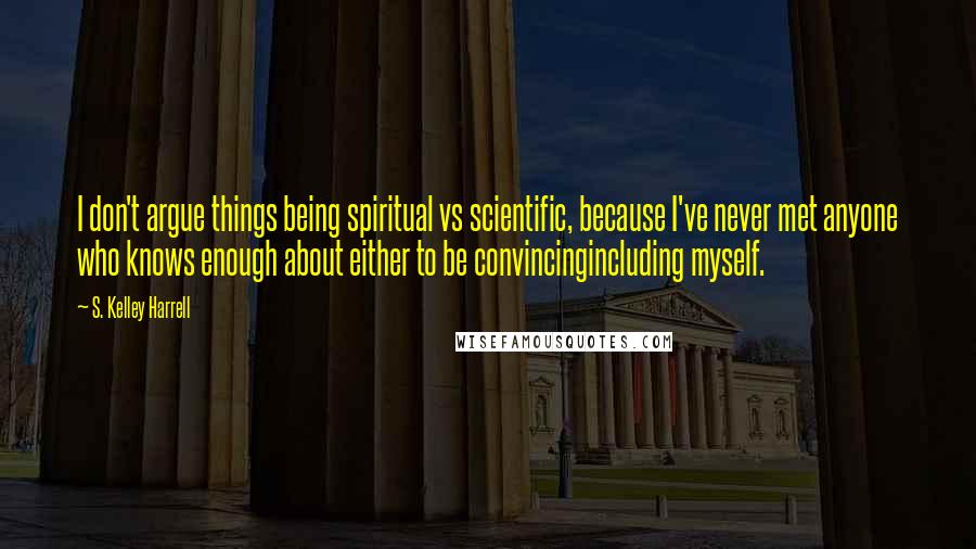 S. Kelley Harrell Quotes: I don't argue things being spiritual vs scientific, because I've never met anyone who knows enough about either to be convincingincluding myself.