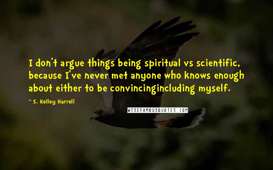 S. Kelley Harrell Quotes: I don't argue things being spiritual vs scientific, because I've never met anyone who knows enough about either to be convincingincluding myself.