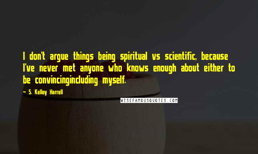 S. Kelley Harrell Quotes: I don't argue things being spiritual vs scientific, because I've never met anyone who knows enough about either to be convincingincluding myself.