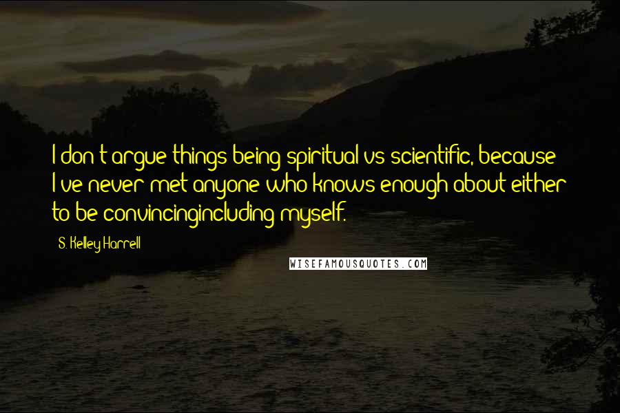 S. Kelley Harrell Quotes: I don't argue things being spiritual vs scientific, because I've never met anyone who knows enough about either to be convincingincluding myself.