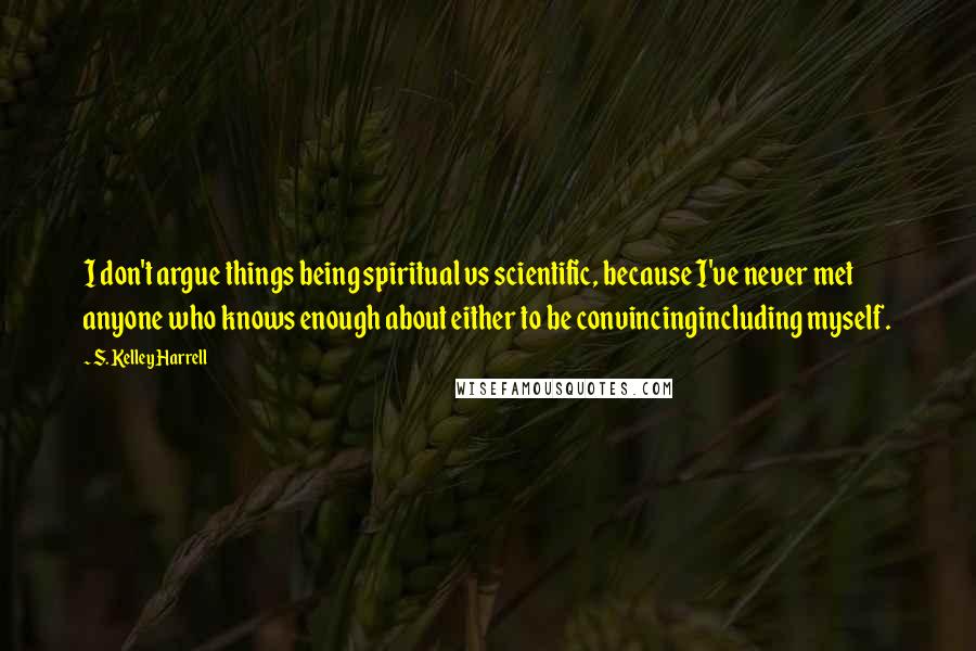 S. Kelley Harrell Quotes: I don't argue things being spiritual vs scientific, because I've never met anyone who knows enough about either to be convincingincluding myself.