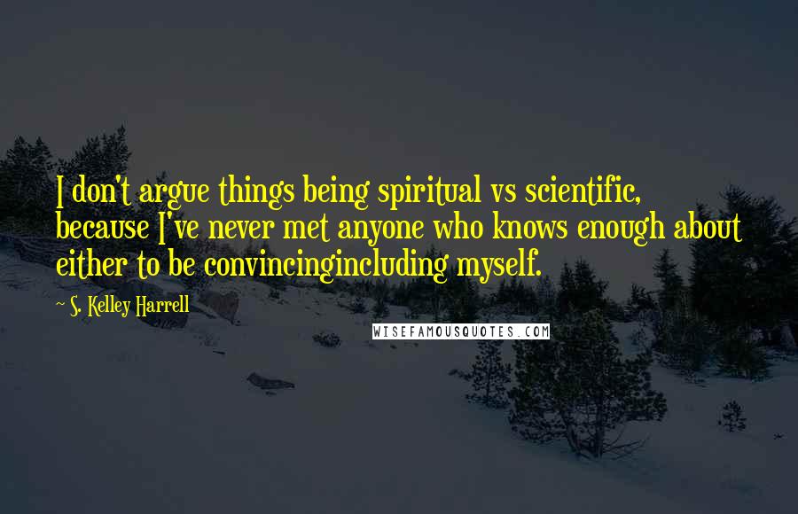 S. Kelley Harrell Quotes: I don't argue things being spiritual vs scientific, because I've never met anyone who knows enough about either to be convincingincluding myself.