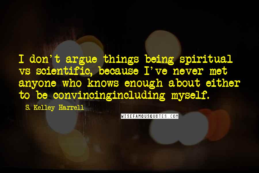 S. Kelley Harrell Quotes: I don't argue things being spiritual vs scientific, because I've never met anyone who knows enough about either to be convincingincluding myself.