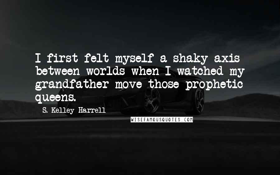 S. Kelley Harrell Quotes: I first felt myself a shaky axis between worlds when I watched my grandfather move those prophetic queens.