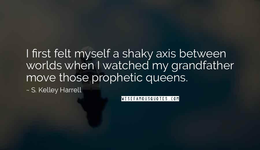 S. Kelley Harrell Quotes: I first felt myself a shaky axis between worlds when I watched my grandfather move those prophetic queens.